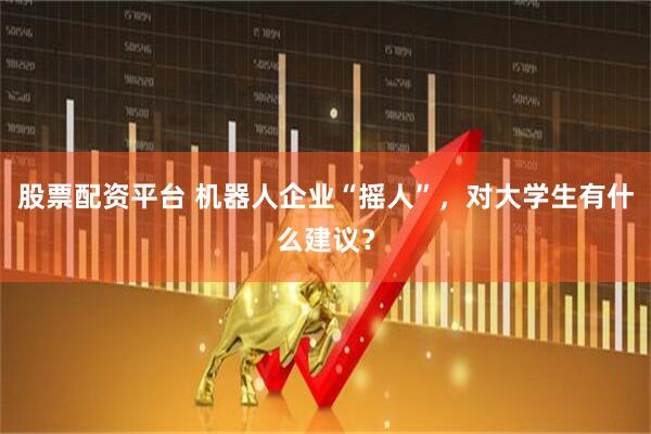 股票配资平台 机器人企业“摇人”，对大学生有什么建议？