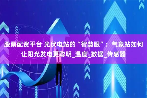 股票配资平台 光伏电站的“智慧眼”：气象站如何让阳光发电更聪明_温度_数据_传感器