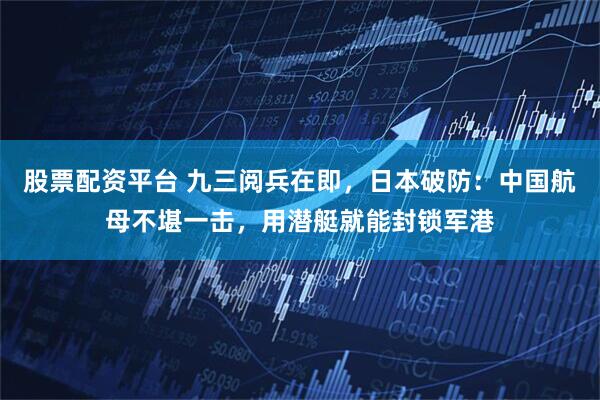 股票配资平台 九三阅兵在即，日本破防：中国航母不堪一击，用潜艇就能封锁军港
