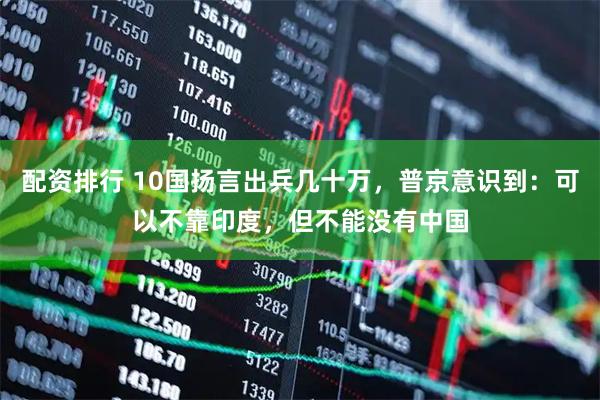 配资排行 10国扬言出兵几十万，普京意识到：可以不靠印度，但不能没有中国