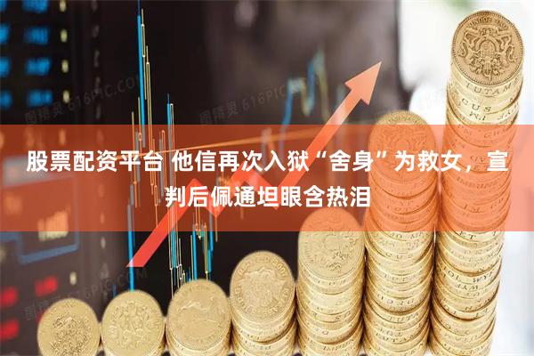 股票配资平台 他信再次入狱“舍身”为救女，宣判后佩通坦眼含热泪