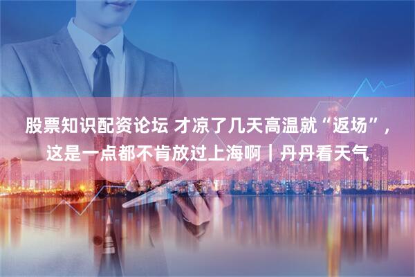 股票知识配资论坛 才凉了几天高温就“返场”，这是一点都不肯放过上海啊｜丹丹看天气