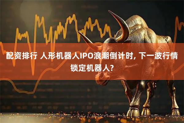 配资排行 人形机器人IPO浪潮倒计时, 下一波行情锁定机器人?