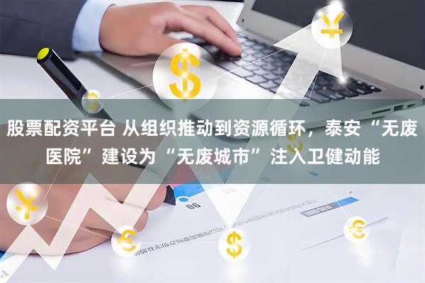 股票配资平台 从组织推动到资源循环，泰安 “无废医院” 建设为 “无废城市” 注入卫健动能