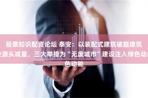 股票知识配资论坛 泰安：以装配式建筑破题建筑业源头减量，三大举措为“无废城市”建设注入绿色动能