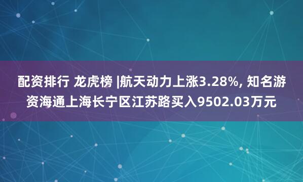 配资排行 龙虎榜 |航天动力上涨3.28%, 知名游资海通上海长宁区江苏路买入9502.03万元