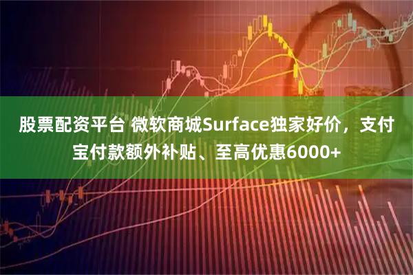 股票配资平台 微软商城Surface独家好价，支付宝付款额外补贴、至高优惠6000+