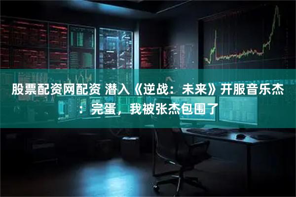 股票配资网配资 潜入《逆战：未来》开服音乐杰：完蛋，我被张杰包围了