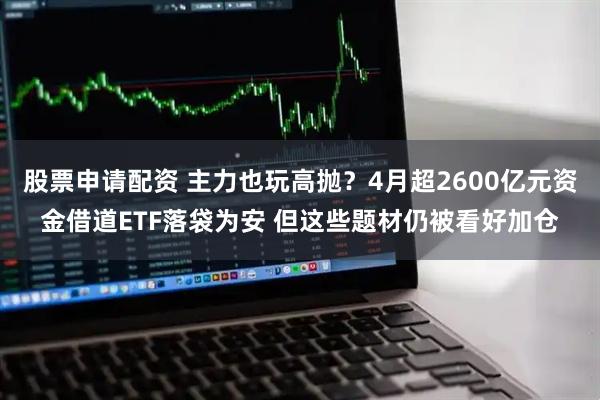 股票申请配资 主力也玩高抛?4月超2600亿元资金借道ETF落袋为安 但这些题材仍被看好加仓