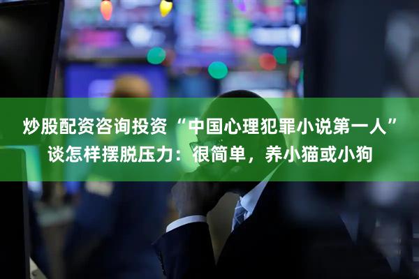 炒股配资咨询投资 “中国心理犯罪小说第一人”谈怎样摆脱压力:很简单,养小猫或小狗