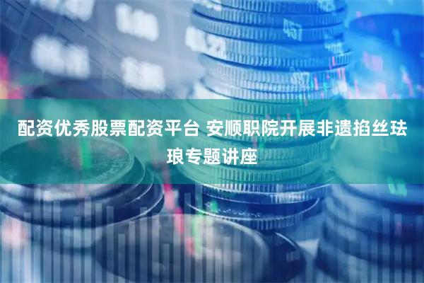 配资优秀股票配资平台 安顺职院开展非遗掐丝珐琅专题讲座