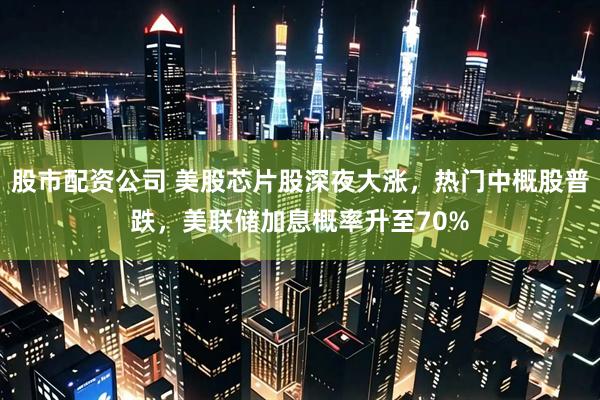 股市配资公司 美股芯片股深夜大涨,热门中概股普跌,美联储加息概率升至70%