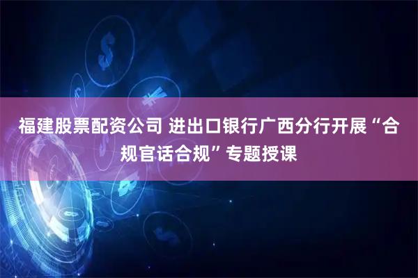 福建股票配资公司 进出口银行广西分行开展“合规官话合规”专题授课