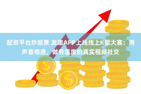配资平台炒股票 友趣APP上线线上K歌大赛：用声音相遇，做有温度的真实视频社交